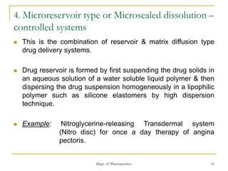 Dept. of Pharmaceutics 16
4. Microreservoir type or Microsealed dissolution –
controlled systems
 This is the combination of reservoir & matrix diffusion type
drug delivery systems.
 Drug reservoir is formed by first suspending the drug solids in
an aqueous solution of a water soluble liquid polymer & then
dispersing the drug suspension homogeneously in a lipophilic
polymer such as silicone elastomers by high dispersion
technique.
 Example: Nitroglycerine-releasing Transdermal system
(Nitro disc) for once a day therapy of angina
pectoris.
 
