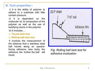 Dept. of Pharmaceutics 21
B. Tack properties:-
i) It is the ability of polymer to
adhere to a substrate with little
contact pressure.
ii) It is dependent on the
molecular wt. & composition of the
polymer as well as the use of
tackifying resins in the polymer.
iii) It includes….
a. Thumb tack test
b. Rolling ball tack test :
It involves the measurement of
the distance that a stainless steel
ball travels along an upward-
facing adhesive, less tacky the
adhesive, the further the ball will
travel.
Fig. Rolling ball tack test for
adhesive evaluation
 