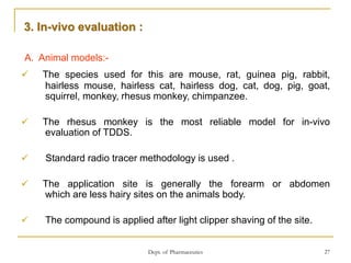Dept. of Pharmaceutics 27
A. Animal models:-
 The species used for this are mouse, rat, guinea pig, rabbit,
hairless mouse, hairless cat, hairless dog, cat, dog, pig, goat,
squirrel, monkey, rhesus monkey, chimpanzee.
 The rhesus monkey is the most reliable model for in-vivo
evaluation of TDDS.
 Standard radio tracer methodology is used .
 The application site is generally the forearm or abdomen
which are less hairy sites on the animals body.
 The compound is applied after light clipper shaving of the site.
3. In-vivo evaluation :
 
