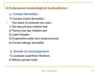 Dept. of Pharmaceutics 30
4.Cutaneous toxicological evaluations:-
a. Contact dermatitis:-
1) Contact irritant dermatitis:-
 Two types of protocols are used…
i) Ten-day primary irritation test
ii) Twenty-one day irritation test
2) Laser Doppler
3) Evaporative water loss measurements
4) Contact allergic dermatitis
b. Growth of microorganisms
1) Localized superficial infections
2) Miliaria (prickly heat)
 