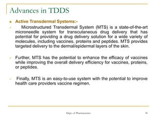 Dept. of Pharmaceutics 36
Advances in TDDS
 Active Transdermal Systems:-
 Microstructured Transdermal System (MTS) is a state-of-the-art
microneedle system for transcutaneous drug delivery that has
potential for providing a drug delivery solution for a wide variety of
molecules, including vaccines, proteins and peptides. MTS provides
targeted delivery to the dermal/epidermal layers of the skin.
 Further, MTS has the potential to enhance the efficacy of vaccines
while improving the overall delivery efficiency for vaccines, proteins,
or peptides.
 Finally, MTS is an easy-to-use system with the potential to improve
health care providers vaccine regimen.
 