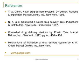 Dept. of Pharmaceutics 37
References
 Y. W. Chien, Novel drug delivery systems, 2nd edition, Revised
& expanded, Marcel Dekker, Inc., New York, 1992.
 N. K. Jain, Controlled & Novel drug delivery, CBS Publishers
& Distributors, New Delhi, First edition, 1997.
 Controlled drug delivery devices by Pravin Tyle, Marcel
Dekker, Inc., New York, 1992, pg. no. 406 – 408.
 Mechanisms of Transdermal drug delivery system by Y. W.
Chien, Marcel Dekker, Inc., New York.
 www.google.com
 