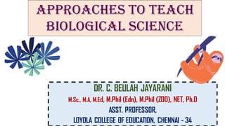 DR. C. BEULAH JAYARANI
M.Sc., M.A, M.Ed, M.Phil (Edn), M.Phil (ZOO), NET, Ph.D
ASST. PROFESSOR,
LOYOLA COLLEGE OF EDUCATION, CHENNAI - 34
APPROACHES TO TEACH
BIOLOGICAL SCIENCE
 