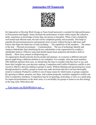 Approaches Of Teamwork
(b) Approaches to Develop Work Groups or Team Good teamwork is essential for high performance
in Procurement and Supply. Teams facilitate the performance of tasks which require the collective
skills, experience or knowledge of more than one person or discipline. When a task is handed by
well trained and efficient team, the task will be completed quickly and accurately. This helps to
expedite the procurement process and generate more revenue without having to add more staff.
Factors that shape the behaviour of team including:  The capabilities of the members  The nature
of the task  Physical environment  Communication  The use of technology Identify and
Analysis Stakeholder Start identifying the key stakeholders in the organization by conduct a
stakeholder analysis. Effective team lead should require keen analytical and intuitive skills to
identify ... Show more content on Helpwriting.net ...
An organisation should welcome diverse people and opinions. As everyone is different and each
person might bring a different attribute to our workplace. For example, when the team members
offer different opinions from ours, we should take the time to consider what they have to say, and
factor their insights into your decision–making. Competition and Conflict Productive conflict is also
crucial to effective decision making in groups or teams. Without debating and questioning key issues
through productive conflict, groups or teams may make decisions that have not been thoroughly
tested or evaluated. Productive conflict is one of many means by which teams or groups cooperate.
By agreeing to debate, question, test ideas, and evaluate proposals, members engaged in conflict can
form a cooperative enterprise. Competition may be invigorating, motivating, or serve as a spark plug
for improved performance in the short–term, it is not healthy for groups or teams to use this strategy
in the long–term. Motivation and
... Get more on HelpWriting.net ...
 
