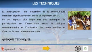 LES TECHNIQUES
La participation

de l’ensemble de la communauté

intervient significativement sur le changement social.
Un des aspects plus importants des techniques de

participation

est

l’association

entre

le

dialogue

communautaire et l’utilisation des mass médias et
d’autres formes de communication.

QUELQUES TECHNIQUES:

 