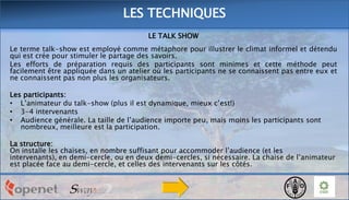 LES TECHNIQUES
LE TALK SHOW
Le terme talk-show est employé comme métaphore pour illustrer le climat informel et détendu
qui est crée pour stimuler le partage des savoirs.
Les efforts de préparation requis des participants sont minimes et cette méthode peut
facilement être appliquée dans un atelier où les participants ne se connaissent pas entre eux et
ne connaissent pas non plus les organisateurs.
Les participants:
• L’animateur du talk-show (plus il est dynamique, mieux c’est!)
• 3-4 intervenants
• Audience générale. La taille de l’audience importe peu, mais moins les participants sont
nombreux, meilleure est la participation.
La structure:
On installe les chaises, en nombre suffisant pour accommoder l’audience (et les
intervenants), en demi-cercle, ou en deux demi-cercles, si nécessaire. La chaise de l’animateur
est placée face au demi-cercle, et celles des intervenants sur les côtés.

 