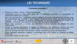 LES TECHNIQUES
Comment procéder ?
•
•
•

•
•
•
•
•

(Prévoir au moins 1 heure, 1h30 au maximum).
L’animateur ouvre le talk-show, assis face à l’audience, accueille les participants et
présente le thème de la séance.
Dans son introduction, l’animateur met en évidence la nature métaphorique du talk-show
(en s’exclamant par exemple « mon premier invité est bien connu de tous, il s’agit de
l’ancien … »), il désigne le premier intervenant au sein de l’audience et l’invite à le
rejoindre – Il est bon à ce moment d’encourager les applaudissements.
Posez trois questions à l’invité, en cherchant à faire ressortir les détails les plus
intéressants.
Invitez le second intervenant et répétez le processus. Les questions posées aux trois
invités peuvent être identiques, ou différentes, en fonction de leur propre expérience.
Après le passage des trois intervenants, invitez l’audience à poser des questions.
Posez quelques questions sujettes à polémique aux trois invités et stimulez un débat
entre eux.
Si possible, filmez le talk-show.

 