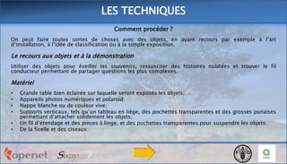 LES TECHNIQUES
Comment procéder ?
On peut faire toutes sortes de choses avec des objets, en ayant recours par exemple à l’art
d’installation, à l’idée de classification ou à la simple exposition.

Le recours aux objets et à la démonstration
Utiliser des objets pour éveiller les souvenirs, ressusciter des histoires oubliées et trouver le fil
conducteur permettant de partager questions les plus complexes.

Matériel
•
•
•
•
•
•

Grande table bien éclairée sur laquelle seront exposés les objets;
Appareils photos numériques et polaroïd;
Nappe blanche ou de couleur vive;
Supports verticaux, tels qu’un tableau en liège, des pochettes transparentes et des grosses punaises
permettant d’attacher solidement les objets;
Un fil d’étendage et des pinces à linge, et des pochettes transparentes pour suspendre les objets;
De la ficelle et des ciseaux.

 