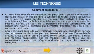 LES TECHNIQUES
Comment procéder (3)?
• Au troisième tour de conversation, les participants peuvent retourner à
leur table initiale en vue de faire la synthèse de toutes leurs découvertes;
ou ils peuvent aussi décider de continuer leur balade à travers le
café, laissant à leur table le même hôte ou une autre personne, selon les
besoins. Parfois, au cours de la troisième série de conversations, on
aborde une nouvelle question qui permettra d’explorer plus en détails
encore le sujet traité.
• Après plusieurs séries de conversations, entamez une période de partage
des découvertes et des idées par une discussion réunissant l’ensemble du
groupe. C’est dans le cadre de telles conversations, semblables à celles
des réunions municipales, que les modèles sont identifiés, que les
connaissances collectives s’approfondissent et que les solutions
émergent.

 