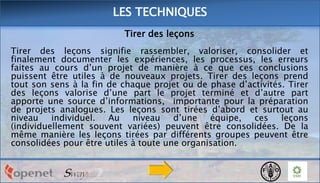 LES TECHNIQUES
Tirer des leçons
Tirer des leçons signifie rassembler, valoriser, consolider et
finalement documenter les expériences, les processus, les erreurs
faites au cours d’un projet de manière à ce que ces conclusions
puissent être utiles à de nouveaux projets. Tirer des leçons prend
tout son sens à la fin de chaque projet ou de phase d’activités. Tirer
des leçons valorise d’une part le projet terminé et d’autre part
apporte une source d’informations, importante pour la préparation
de projets analogues. Les leçons sont tirées d’abord et surtout au
niveau individuel. Au niveau
d’une équipe, ces leçons
(individuellement souvent variées) peuvent être consolidées. De la
même manière les leçons tirées par différents groupes peuvent être
consolidées pour être utiles à toute une organisation.

 