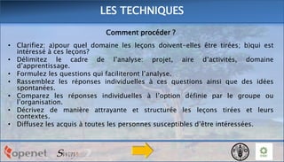 LES TECHNIQUES
Comment procéder ?
• Clarifiez: a)pour quel domaine les leçons doivent-elles être tirées; b)qui est
intéressé à ces leçons?
• Délimitez le cadre de l’analyse: projet, aire d’activités, domaine
d’apprentissage.
• Formulez les questions qui faciliteront l’analyse.
• Rassemblez les réponses individuelles à ces questions ainsi que des idées
spontanées.
• Comparez les réponses individuelles à l’option définie par le groupe ou
l’organisation.
• Décrivez de manière attrayante et structurée les leçons tirées et leurs
contextes.
• Diffusez les acquis à toutes les personnes susceptibles d’être intéressées.

 