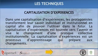 LES TECHNIQUES
CAPITALISATION D’EXPERIENCES

Dans une capitalisation d’expériences, les protagonistes
transforment leur savoir individuel et institutionnel en
capital afin de pouvoir l’utiliser dans le futur. La
capitalisation d’expériences est tournée vers l’avenir et
vise le changement d’une pratique collective
institutionnelle. La capitalisation d’expériences est un
processus
d’apprentissage
qui
prépare
aux
changements.

 