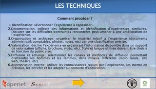LES TECHNIQUES
Comment procéder ?
1. Identification: sélectionner l’expérience à capitaliser.
2.Documentation: collecte des informations et identification d’expériences similaires.
Discuter sur les difficultés/contraintes rencontrées peut amener à une amélioration de
l’expérience.
3.Organisation et archivage: organiser le matériel relatif à l’expérience (documents
administratif/comptables, photos, notes, etc) par une classification précise.
4.Valorisation: décrire l’expérience en organisant l’information disponible dans un support
de valorisation (affiche, brochure, vidéo, etc). Style et langue utilisée doivent être choisis
en fonction du public visé.
5.Diffusion et échange: sélectionner les canaux et méthodes de diffusion permettant
d’atteindre les hommes et les femmes, dans milieux différents (radio rurale, site
web, théâtre, etc).
6.Appropriation interne: utiliser les connaissances reçues par l’expérience, les mettre en
pratique, les enrichir et les adapter au contexte d’application.

 