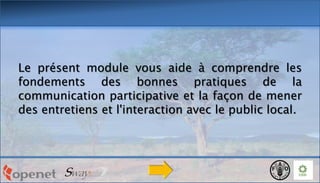 Le présent module vous aide à comprendre les
fondements des bonnes pratiques de la
communication participative et la façon de mener
des entretiens et l'interaction avec le public local.

 