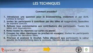 LES TECHNIQUES
Comment procéder?
1. Introduisez une question pour le brainstorming, oralement et par écrit.
Limitez le temps!
2. Invitez les participants à contribuer par des idées et suggestions, formulées
de manière concise.
3. Refusez tous commentaires aux contributions des participants. Toutes les
idées sont équivalentes.
4. Notez toutes les réponses sur cartes ou poster.
5. Groupez les idées identiques ou proches en «nuages». Invitez les participants
à y ajouter les dernières idées.
6. Priorisez et analysez le résultat. Faîtes découvrir aux participants la valeur
ajoutée du brainstorming dans le contexte. Décidez des pas suivants.

 