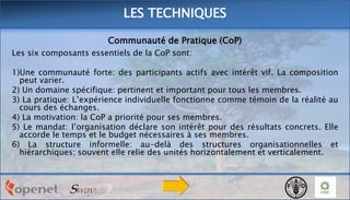 LES TECHNIQUES
Communauté de Pratique (CoP)
Les six composants essentiels de la CoP sont:
1)Une communauté forte: des participants actifs avec intérêt vif. La composition
peut varier.
2) Un domaine spécifique: pertinent et important pour tous les membres.
3) La pratique: L’expérience individuelle fonctionne comme témoin de la réalité au
cours des échanges.
4) La motivation: la CoP a priorité pour ses membres.
5) Le mandat: l’organisation déclare son intérêt pour des résultats concrets. Elle
accorde le temps et le budget nécessaires à ses membres.
6) La structure informelle: au-delà des structures organisationnelles et
hiérarchiques; souvent elle relie des unités horizontalement et verticalement.

 