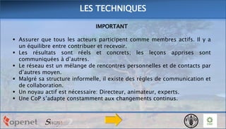 LES TECHNIQUES
IMPORTANT
 Assurer que tous les acteurs participent comme membres actifs. Il y a
un équilibre entre contribuer et recevoir.
 Les résultats sont réels et concrets; les leçons apprises sont
communiquées à d’autres.
 Le réseau est un mélange de rencontres personnelles et de contacts par
d’autres moyen.
 Malgré sa structure informelle, il existe des régles de communication et
de collaboration.
 Un noyau actif est nécessaire: Directeur, animateur, experts.
 Une CoP s’adapte constamment aux changements continus.

 