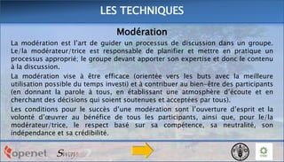 LES TECHNIQUES
Modération
La modération est l’art de guider un processus de discussion dans un groupe.
Le/la modérateur/trice est responsable de planifier et mettre en pratique un
processus approprié; le groupe devant apporter son expertise et donc le contenu
à la discussion.
La modération vise à être efficace (orientée vers les buts avec la meilleure
utilisation possible du temps investi) et à contribuer au bien-être des participants
(en donnant la parole à tous, en établissant une atmosphère d’écoute et en
cherchant des décisions qui soient soutenues et acceptées par tous).
Les conditions pour le succès d’une modération sont l’ouverture d’esprit et la
volonté d’œuvrer au bénéfice de tous les participants, ainsi que, pour le/la
modérateur/trice, le respect basé sur sa compétence, sa neutralité, son
indépendance et sa crédibilité.

 