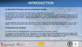 INTRODUCTION
La nécessité d’interagir avec les populations locales
Le développement humain durable exige une bonne communication.
La dimension communication dans les activités de développement paraît fondamentale car il ne
saurait avoir des progrès sociaux ou changement sans communication adéquate. Elle facilite la
compréhension des acteurs du développement et leur pleine participation et stimule la créativité
populaire.
La participation consciente des populations sous-entend le partage des connaissances qui se fait à
travers la communication entre personnes qui se comprennent, donc des échanges à double sens.

L’importance du contexte
Les efforts dans le développement rural échouent pour plusieurs raisons.
Le manque de participation de la population et la communication inadéquate entre les projets et la
population ont souvent été cités comme les principales causes. À la base, les raisons communes
relatives à l’absence de communication expliquent l’échec du développement rural.

 