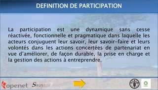 DEFINITION DE PARTICIPATION

La participation est une dynamique sans cesse
réactivée, fonctionnelle et pragmatique dans laquelle les
acteurs conjuguent leur savoir, leur savoir-faire et leurs
volontés dans les actions concertées de partenariat en
vue d’améliorer, de façon durable, la prise en charge et
la gestion des actions à entreprendre.

 