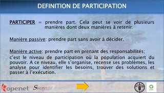 DEFINITION DE PARTICIPATION
PARTICIPER = prendre part. Cela peut se voir de plusieurs
manières dont deux manières à retenir:
Manière passive: prendre part sans avoir à décider.

Manière active: prendre part en prenant des responsabilités;
c’est le niveau de participation où la population acquiert du
pouvoir. A ce niveau, elle s’organise, recense ses problèmes, les
analyse pour identifier les besoins, trouver des solutions et
passer à l’exécution.

 