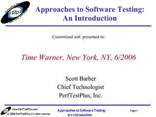 Approaches to Software Testing:
                                An Introduction

                                           Customized and presented to:



            Time Warner, New York, NY, 6/2006

                                                Scott Barber
                                             Chief Technologist
                                             PerfTestPlus, Inc.

    www.PerfTestPlus.com
                                             Approaches to Software Testing:   Page 1
© 2006 PerfTestPlus All rights reserved.
                                                  An I ntroduction
 
