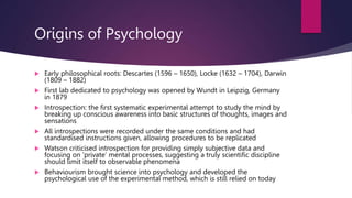Origins of Psychology
 Early philosophical roots: Descartes (1596 – 1650), Locke (1632 – 1704), Darwin
(1809 – 1882)
 First lab dedicated to psychology was opened by Wundt in Leipzig, Germany
in 1879
 Introspection: the first systematic experimental attempt to study the mind by
breaking up conscious awareness into basic structures of thoughts, images and
sensations
 All introspections were recorded under the same conditions and had
standardised instructions given, allowing procedures to be replicated
 Watson criticised introspection for providing simply subjective data and
focusing on ‘private’ mental processes, suggesting a truly scientific discipline
should limit itself to observable phenomena
 Behaviourism brought science into psychology and developed the
psychological use of the experimental method, which is still relied on today
 