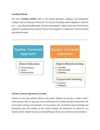 Teaching Methods
The term Teaching method refers to the general principles, pedagogy and management
strategies used for classroom instruction. Your choice of teaching method depends on what fits
you — your educational philosophy, classroom demographic, subject area(s) and school mission
statement. Teaching theories primarily fall into two categories or “approaches” teacher-centered
and student-centered:
Teacher-Centered Approach to Learning
Teachers are the main authority figure in this model. Students are viewed as “empty vessels”
whose primary role is to passively receive information (via lectures and direct instruction) with
an end goal of testing and assessment. It is the primary role of teachers to pass knowledge and
information onto their students. In this model, teaching and assessment are viewed as two
separate entities. Student learning is measured through objectively scored tests and assessments.
 