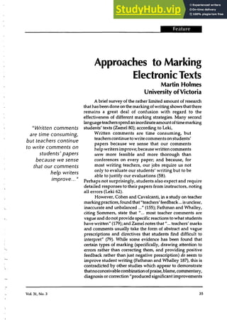 --------------------------....J-i§iilii·-
"Written comments
are time consuming,
but teachers continue
to write comments on
students' papers
because we sense
that our comments
help writers
improve... "
Vol. 31, No.3
Approaches to Marking
Electronic Texts
Martin Holmes
University ofVictoria
A brief survey of the rather limited amount of research
thathas been done on the marking ofwriting shows that there
remains a great deal of confusion with regard to the
effectiveness of different marking strategies. Many second
languageteachersspendan inordinateamountoftimemarking
students' texts (Zamel 80); according to Leki,
Written comments are time consuming, but
teachers continue to write commentson students'
papers because we sense that our comments
help writers improve; because written comments
seem more feasible and more thorough than
conferences on every paper; and because, for
most writing teachers, our jobs require us not
only to evaluate our students' writing but to be
able to justify our evaluations (58).
Perhaps not surprisingly, students also expect and require
detailed responses to their papers from instructors, noting
all errors (Leki 62).
However, Cohen and Cavalcanti, in a study on teacher
markingpractices,found that"teachers' feedback ... is unclear,
inaccurate and unbalanced ..." (155); Fathman and Whalley,
citing Sommers, state that "... most teacher comments are
vague and do not provide specific reactions to what students
have written" (179); and Zamel notes that"... teachers' marks
and comments usually take the form of abstract and vague
prescriptions and directives that students find difficult to
interpret" (79). While some evidence has been found that
certain types of marking (specifically, drawing attention to
errors rather than correcting them, and providing positive
feedback rather than just negative prescription) do seem to
improve student writing (Fathman and Whalley 187), this is
contradicted by other studies which appear to demonstrate
thatnoconceivablecombinationofpraise,blame,commentary,
diagnosis or correction "produced significantimprovements
35
 