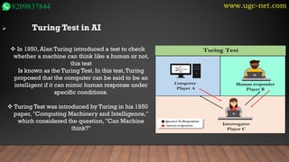 www.ugc-net.com
8209837844
➢ Turing Test in AI
❖ In 1950, Alan Turing introduced a test to check
whether a machine can think like a human or not,
this test
Is known as the Turing Test. In this test,Turing
proposed that the computer can be said to be an
intelligent if it can mimic human response under
specific conditions.
❖ Turing Test was introduced by Turing in his 1950
paper, "Computing Machinery and Intelligence,"
which considered the question, "Can Machine
think?"
 
