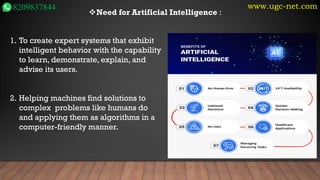 www.ugc-net.com
8209837844 ❖Need for Artificial Intelligence :
1. To create expert systems that exhibit
intelligent behavior with the capability
to learn, demonstrate, explain, and
advise its users.
2. Helping machines find solutions to
complex problems like humans do
and applying them as algorithms in a
computer-friendly manner.
 