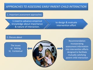 APPROACHES TO ASSESSING EARLY PARENT-CHILD INTERACTION
1.Used to advance empirical
knowledge about importance
& nature of interaction.
to design & evaluate
intervention effort
The issues
a) Setting
b) Contextual
Recommendation
Incorporating
assessment information
into intervention efforts
designed to facilitate
mutually satisfying
parent child interaction
1. Important assessment approaches
2. Discuss about
 