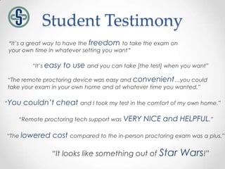 Student Testimony
“It’s a great way to have the freedom to take the exam on
your own time in whatever setting you want”

         “It’s easy   to use and you can take [the test] when you want”
“The remote proctoring device was easy and convenient…you could
take your exam in your own home and at whatever time you wanted.”

“You   couldn’t cheat and I took my test in the comfort of my own home.”

   “Remote proctoring tech support was    VERY NICE and HELPFUL.”

“The lowered    cost compared to the in-person proctoring exam was a plus.”

                “It looks like something out of Star         Wars!”
 