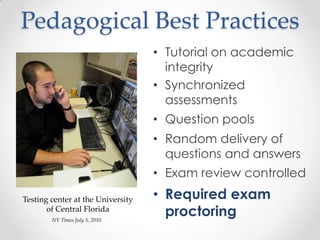 Pedagogical Best Practices
                                   • Tutorial on academic
                                     integrity
                                   • Synchronized
                                     assessments
                                   • Question pools
                                   • Random delivery of
                                     questions and answers
                                   • Exam review controlled

Testing center at the University   • Required exam
       of Central Florida
        NY Times July 5, 2010
                                     proctoring
 