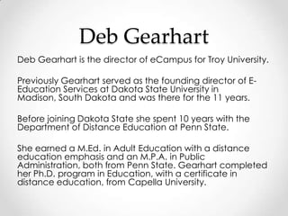 Deb Gearhart
Deb Gearhart is the director of eCampus for Troy University.

Previously Gearhart served as the founding director of E-
Education Services at Dakota State University in
Madison, South Dakota and was there for the 11 years.

Before joining Dakota State she spent 10 years with the
Department of Distance Education at Penn State.

She earned a M.Ed. in Adult Education with a distance
education emphasis and an M.P.A. in Public
Administration, both from Penn State. Gearhart completed
her Ph.D. program in Education, with a certificate in
distance education, from Capella University.
 