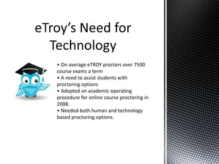 • On average eTROY proctors over 7500
course exams a term
• A need to assist students with
proctoring options
• Adopted an academic operating
procedure for online course proctoring in
2008.
• Needed both human and technology
based proctoring options.
 