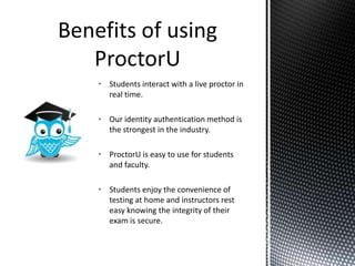 • Students interact with a live proctor in
  real time.

• Our identity authentication method is
  the strongest in the industry.

• ProctorU is easy to use for students
  and faculty.

• Students enjoy the convenience of
  testing at home and instructors rest
  easy knowing the integrity of their
  exam is secure.
 