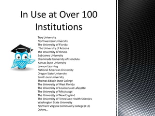 Troy University
Northwestern University
The University of Florida
 The University of Arizona
The University of Illinois
Bob Jones University
Chaminade University of Honolulu
Kansas State University
Lawson Learning
National American University
Oregon State University
Saint Louis University
Thomas Edison State College
The University of West Florida
The University of Louisiana at Lafayette
The University of Mississippi
The University of New England
The University of Tennessee Health Sciences
Washington State University
Northern Virginia Community College (ELI)
Others…
 