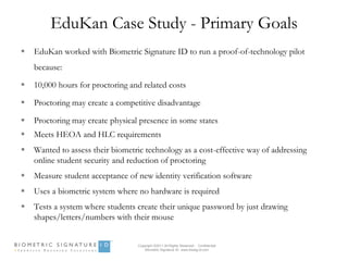 EduKan Case Study - Primary Goals
   EduKan worked with Biometric Signature ID to run a proof-of-technology pilot
    because:

   10,000 hours for proctoring and related costs

   Proctoring may create a competitive disadvantage

   Proctoring may create physical presence in some states
   Meets HEOA and HLC requirements
   Wanted to assess their biometric technology as a cost-effective way of addressing
    online student security and reduction of proctoring
   Measure student acceptance of new identity verification software
   Uses a biometric system where no hardware is required
   Tests a system where students create their unique password by just drawing
    shapes/letters/numbers with their mouse


                                  Copyright ©2011 All Rights Reserved - Confidential
                                      Biometric Signature ID www.biosig-id.com
 