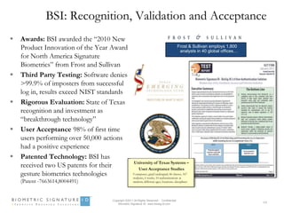 BSI: Recognition, Validation and Acceptance
   Awards: BSI awarded the “2010 New
    Product Innovation of the Year Award                                                Frost & Sullivan employs 1,800
                                                                                         analysts in 40 global offices…
    for North America Signature
    Biometrics” from Frost and Sullivan
   Third Party Testing: Software denies
    >99.9% of imposters from successful
    log in, results exceed NIST standards
   Rigorous Evaluation: State of Texas
    recognition and investment as
    “breakthrough technology”
   User Acceptance 98% of first time
    users performing over 50,000 actions
    had a positive experience
   Patented Technology: BSI has
                                                   University of Texas Systems –
    received two US patents for their                User Acceptance Studies
    gesture biometrics technologies                9 campuses, grad/undergrad, 46 classes, 167
                                                   students, 6 weeks, 10 authentications at
    (Patent -7663614,8004491)                      random, different ages, locations, disciplines




                                   Copyright ©2011 All Rights Reserved - Confidential
                                       Biometric Signature ID www.biosig-id.com
                                                                                                                          64
 