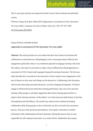 1
This is a pre-print and does not represent the final version. Please reference the published
version.
O’Dwyer, Fergus & de Boer, Mark (2015) Approaches to assessment in CLIL classrooms:
Two case studies. Language Learning in Higher Education, 5(2), 397–421. DOI:
10.1515/cercles-2015-0019
Fergus O’Dwyer and Mark de Boer
Approaches to assessment in CLIL classrooms: Two case studies
Abstract: This article presents two case studies that show how learner involvement and
collaboration in assessment are valid pedagogic tools to encourage learner reflection and
engagement, particularly where a very traditional approach to language learning is the norm.
The authors, who teach in universities in Japan, discuss different but related approaches to
assessment in CLIL (Content and Language Integrated Learning) classrooms. The first case
study describes how assessment in the classrooms in focus requires more engagement on the
part of learners as they must work things out for themselves. Collaborating with classmates,
which entails discussing assessment decisions, can foster language development. If learners
engage in informal discussion about their learning performance, they can review previous
learning, affirm progress, and make suggestions about future learning goals and how to
improve their learning outcomes. In the authors’ view these processes help learners to develop
self-regulation and self-efficacy. The second case study involves students developing
collaboration skills during project work in which they are also involved in the assessment
process. They give slide and poster presentations, write reports, and analyze scientific
information while collaborating with their classmates. During this process they are also
responsible for self- and peer-assessment. As a result of their collaboration they acquire
 