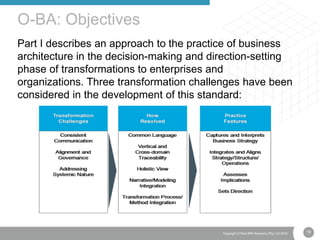 19Copyright © Real IRM Solutions (Pty) Ltd 2016
Part I describes an approach to the practice of business
architecture in the decision-making and direction-setting
phase of transformations to enterprises and
organizations. Three transformation challenges have been
considered in the development of this standard:
O-BA: Objectives
 