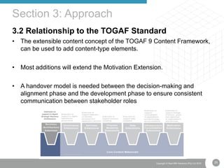 25Copyright © Real IRM Solutions (Pty) Ltd 2016
3.2 Relationship to the TOGAF Standard
• The extensible content concept of the TOGAF 9 Content Framework,
can be used to add content-type elements.
• Most additions will extend the Motivation Extension.
• A handover model is needed between the decision-making and
alignment phase and the development phase to ensure consistent
communication between stakeholder roles
Section 3: Approach
 