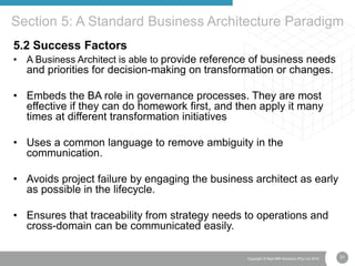 31Copyright © Real IRM Solutions (Pty) Ltd 2016
5.2 Success Factors
• A Business Architect is able to provide reference of business needs
and priorities for decision-making on transformation or changes.
• Embeds the BA role in governance processes. They are most
effective if they can do homework first, and then apply it many
times at different transformation initiatives
• Uses a common language to remove ambiguity in the
communication.
• Avoids project failure by engaging the business architect as early
as possible in the lifecycle.
• Ensures that traceability from strategy needs to operations and
cross-domain can be communicated easily.
Section 5: A Standard Business Architecture Paradigm
 