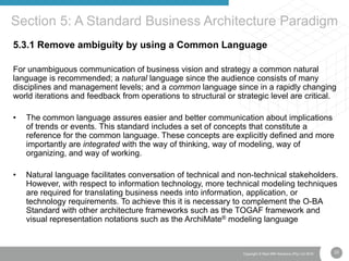 33Copyright © Real IRM Solutions (Pty) Ltd 2016
5.3.1 Remove ambiguity by using a Common Language
For unambiguous communication of business vision and strategy a common natural
language is recommended; a natural language since the audience consists of many
disciplines and management levels; and a common language since in a rapidly changing
world iterations and feedback from operations to structural or strategic level are critical.
• The common language assures easier and better communication about implications
of trends or events. This standard includes a set of concepts that constitute a
reference for the common language. These concepts are explicitly defined and more
importantly are integrated with the way of thinking, way of modeling, way of
organizing, and way of working.
• Natural language facilitates conversation of technical and non-technical stakeholders.
However, with respect to information technology, more technical modeling techniques
are required for translating business needs into information, application, or
technology requirements. To achieve this it is necessary to complement the O-BA
Standard with other architecture frameworks such as the TOGAF framework and
visual representation notations such as the ArchiMate® modeling language
Section 5: A Standard Business Architecture Paradigm
 
