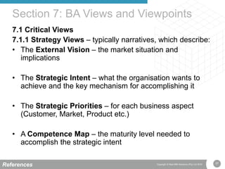 37Copyright © Real IRM Solutions (Pty) Ltd 2016
7.1 Critical Views
7.1.1 Strategy Views – typically narratives, which describe:
• The External Vision – the market situation and
implications
• The Strategic Intent – what the organisation wants to
achieve and the key mechanism for accomplishing it
• The Strategic Priorities – for each business aspect
(Customer, Market, Product etc.)
• A Competence Map – the maturity level needed to
accomplish the strategic intent
Section 7: BA Views and Viewpoints
References
 