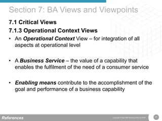 41Copyright © Real IRM Solutions (Pty) Ltd 2016
7.1 Critical Views
7.1.3 Operational Context Views
• An Operational Context View – for integration of all
aspects at operational level
• A Business Service – the value of a capability that
enables the fulfilment of the need of a consumer service
• Enabling means contribute to the accomplishment of the
goal and performance of a business capability
Section 7: BA Views and Viewpoints
References
 