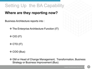 48Copyright © Real IRM Solutions (Pty) Ltd 2016
Where are they reporting now?
Business Architecture reports into :
 The Enterprise Architecture Function (IT)
 CIO (IT)
 CTO (IT)
 COO (Bus)
 GM or Head of Change Management; Transformation, Business
Strategy or Business Improvement (Bus)
Setting Up the BA Capability
 