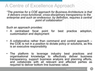 52Copyright © Real IRM Solutions (Pty) Ltd 2016
“The premise for a COE approach for Business Architecture is that
it delivers cross-functional, cross-disciplinary transparency to the
enterprise and such an endeavour, by definition, requires a central
point of collaboration”
Such an approach provides:
• A centralised focal point for best practice adoption,
customisation and deployment
• A collaborative rather than command and control approach –
the COE is not in a position to dictate policy or solutions, as this
is an executive responsibility
• The platform to leverage industry best practices and
organisational knowledge to effectively deliver business
transparency, support business analysis and planning efforts,
and collaborate with all relevant and affected parties as
required to deliver bottom line business value.
A Centre of Excellence Approach
 
