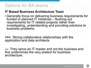 53Copyright © Real IRM Solutions (Pty) Ltd 2016
IT Based Business Architecture Team
• Generally focus on delivering business requirements for
funded or planned IT initiatives – flushing out
requirements for IT related projects rather than
investigating, understanding and providing solutions to
business problems.
+++ Strong collaborative relationships with the
application and data architects
--- They serve an IT master and not the business and
this undermines the very pretext for business
architecture.
Options for BA teams …
 